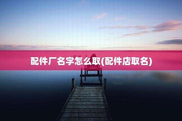 配件厂名字怎么取(配件店取名)