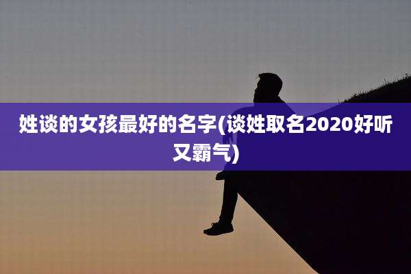 姓谈的女孩最好的名字(谈姓取名2020好听又霸气)