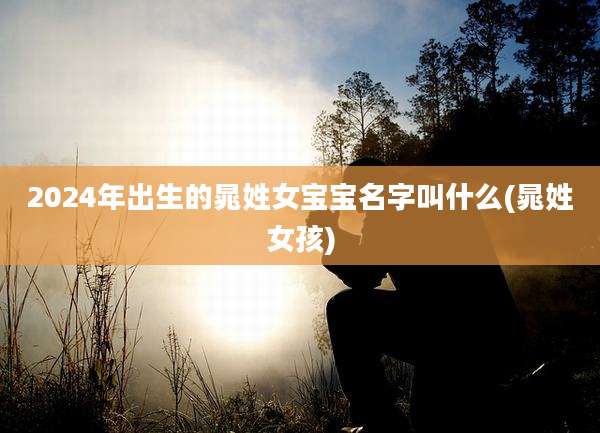 2024年出生的晁姓女宝宝名字叫什么(晁姓女孩)