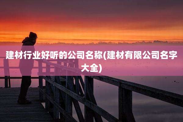 建材行业好听的公司名称(建材有限公司名字大全)