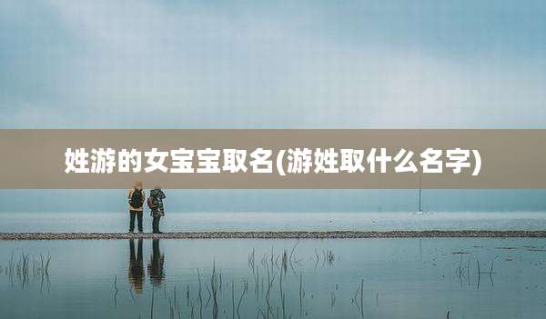 姓游的女宝宝取名(游姓取什么名字)