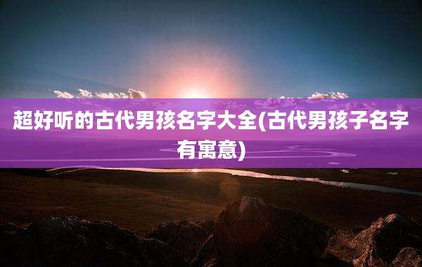 超好听的古代男孩名字大全(古代男孩子名字有寓意)