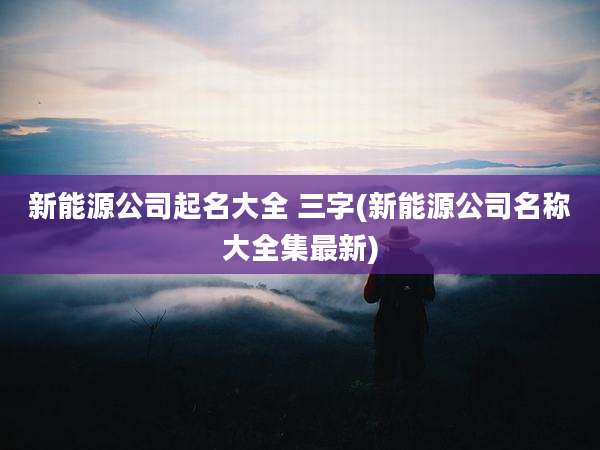 新能源公司起名大全 三字(新能源公司名称大全集最新)