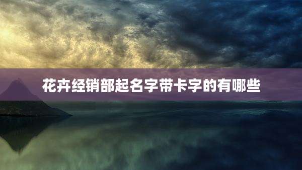 花卉经销部起名字带卡字的有哪些