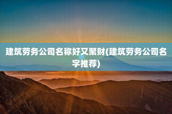 建筑劳务公司名称好又聚财(建筑劳务公司名字推荐)
