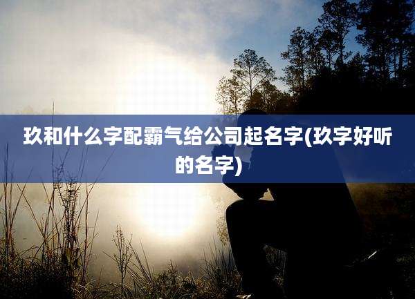 玖和什么字配霸气给公司起名字(玖字好听的名字)