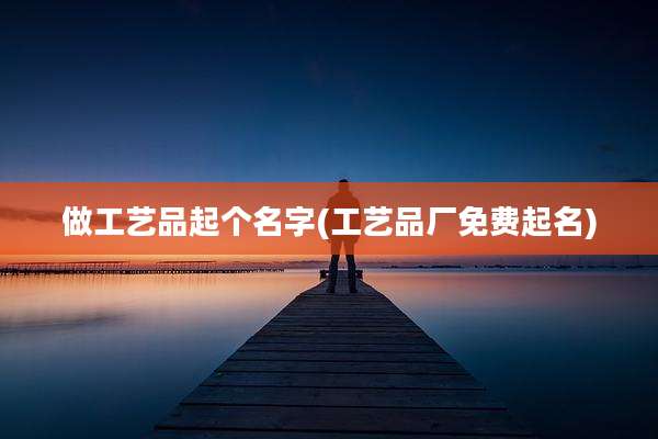 做工艺品起个名字(工艺品厂免费起名)