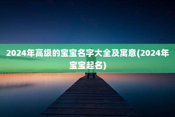 2024年高级的宝宝名字大全及寓意(2024年宝宝起名)
