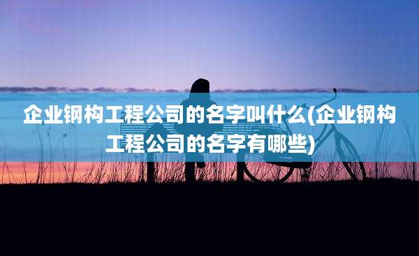 企业钢构工程公司的名字叫什么(企业钢构工程公司的名字有哪些)