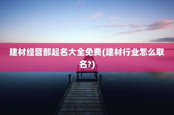 建材经营部起名大全免费(建材行业怎么取名?)