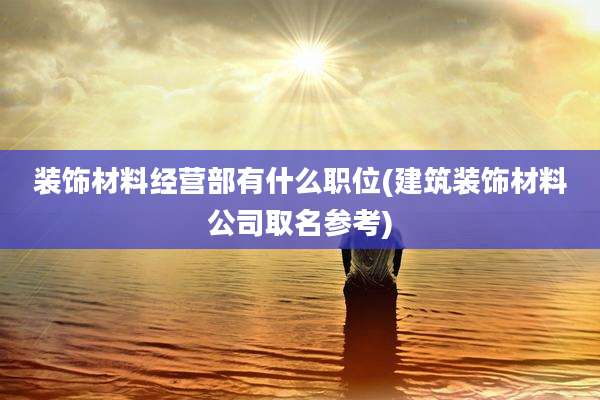 装饰材料经营部有什么职位(建筑装饰材料公司取名参考)