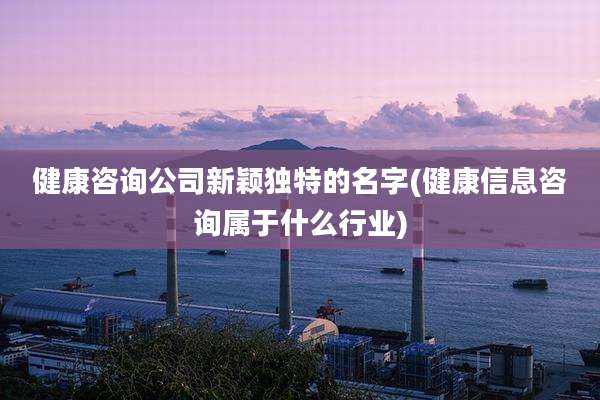 健康咨询公司新颖独特的名字(健康信息咨询属于什么行业)