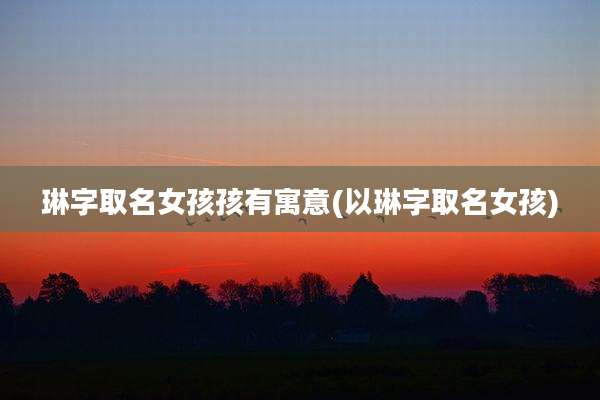 琳字取名女孩孩有寓意(以琳字取名女孩)