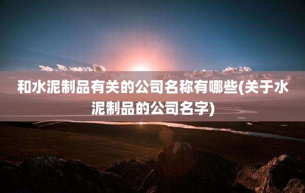和水泥制品有关的公司名称有哪些(关于水泥制品的公司名字)