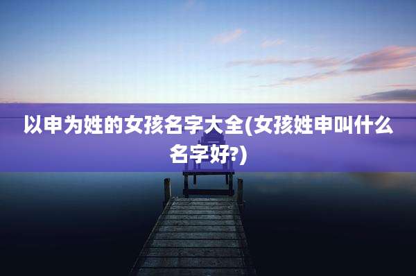 以申为姓的女孩名字大全(女孩姓申叫什么名字好?)