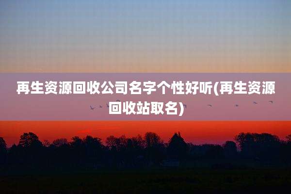再生资源回收公司名字个性好听(再生资源回收站取名)