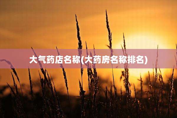 大气药店名称(大药房名称排名)