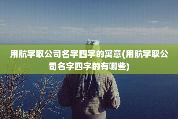 用航字取公司名字四字的寓意(用航字取公司名字四字的有哪些)