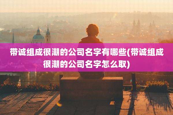 带诚组成很潮的公司名字有哪些(带诚组成很潮的公司名字怎么取)