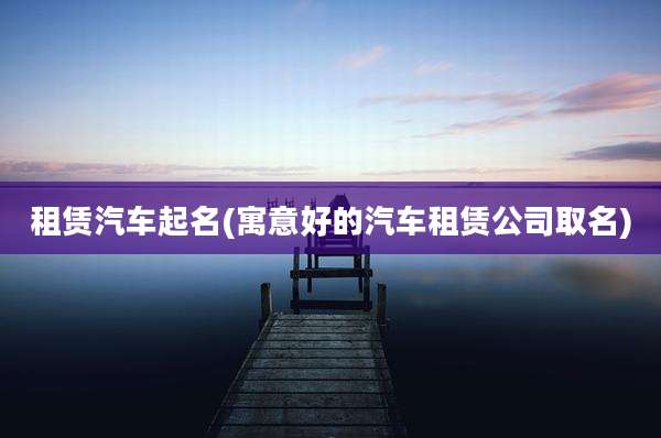 租赁汽车起名(寓意好的汽车租赁公司取名)