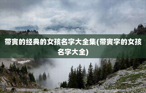 带寅的经典的女孩名字大全集(带寅字的女孩名字大全)