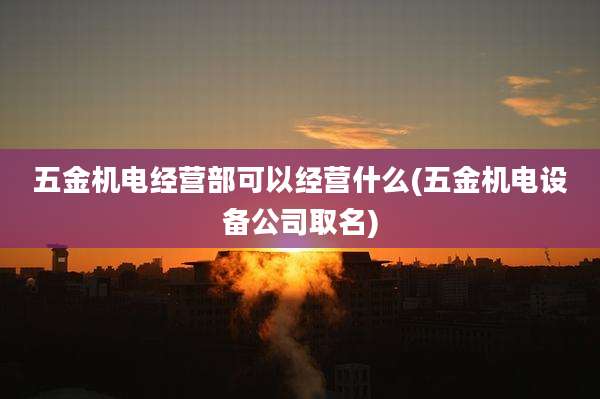 五金机电经营部可以经营什么(五金机电设备公司取名)