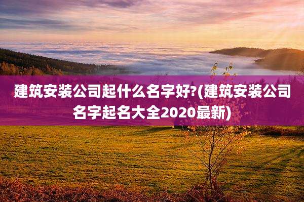 建筑安装公司起什么名字好?(建筑安装公司名字起名大全2020最新)