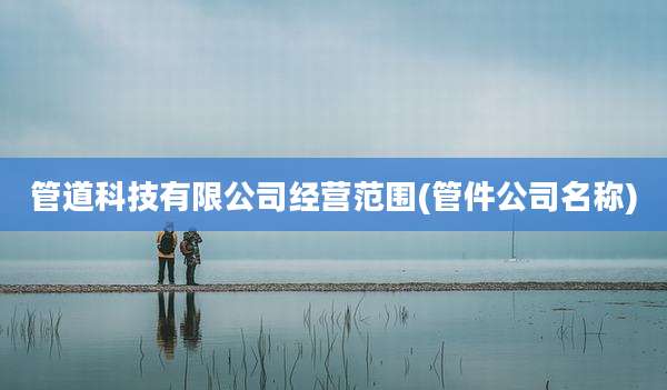 管道科技有限公司经营范围(管件公司名称)