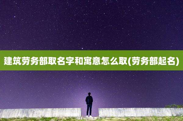 建筑劳务部取名字和寓意怎么取(劳务部起名)
