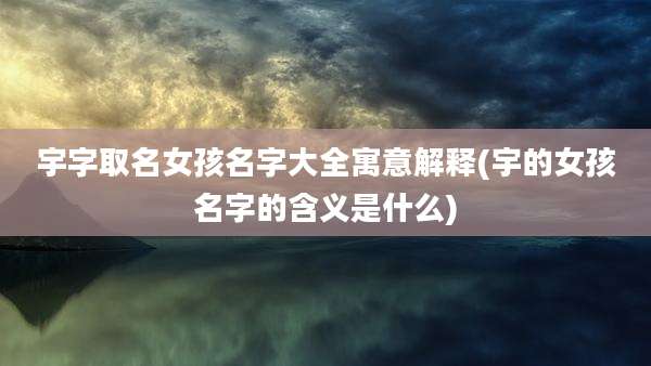 宇字取名女孩名字大全寓意解释(宇的女孩名字的含义是什么)