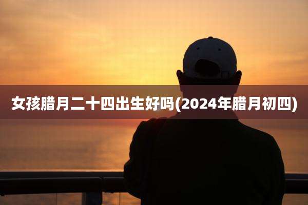 女孩腊月二十四出生好吗(2024年腊月初四)