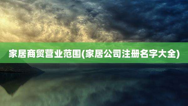 家居商贸营业范围(家居公司注册名字大全)