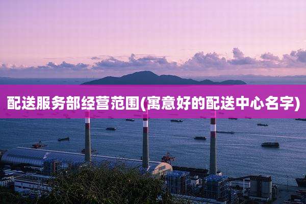 配送服务部经营范围(寓意好的配送中心名字)
