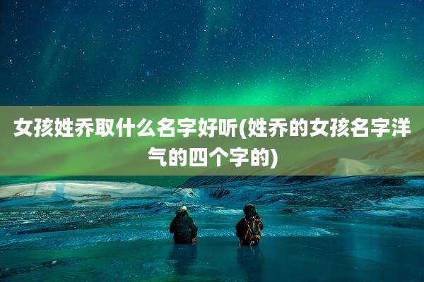 女孩姓乔取什么名字好听(姓乔的女孩名字洋气的四个字的)