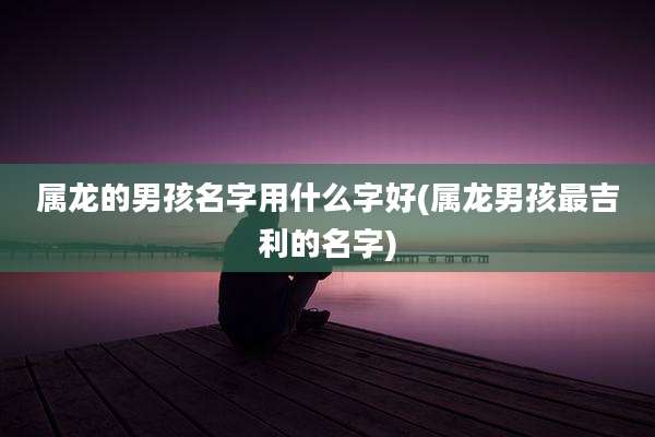 属龙的男孩名字用什么字好(属龙男孩最吉利的名字)