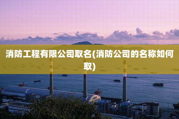 消防工程有限公司取名(消防公司的名称如何取)