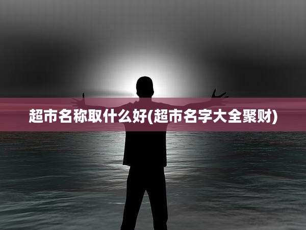 超市名称取什么好(超市名字大全聚财)