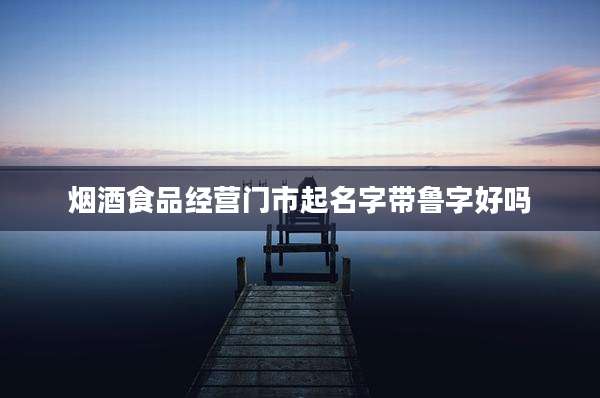 烟酒食品经营门市起名字带鲁字好吗
