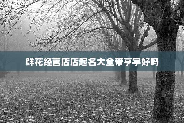 鲜花经营店店起名大全带亨字好吗