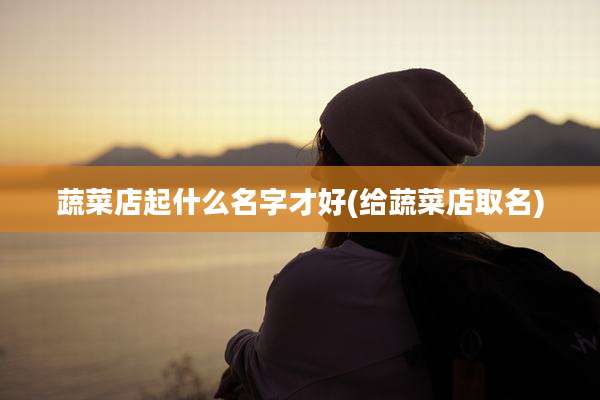 蔬菜店起什么名字才好(给蔬菜店取名)