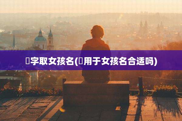 喆字取女孩名(喆用于女孩名合适吗)