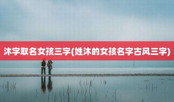 沐字取名女孩三字(姓沐的女孩名字古风三字)