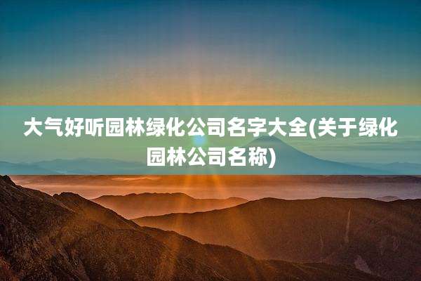 大气好听园林绿化公司名字大全(关于绿化园林公司名称)