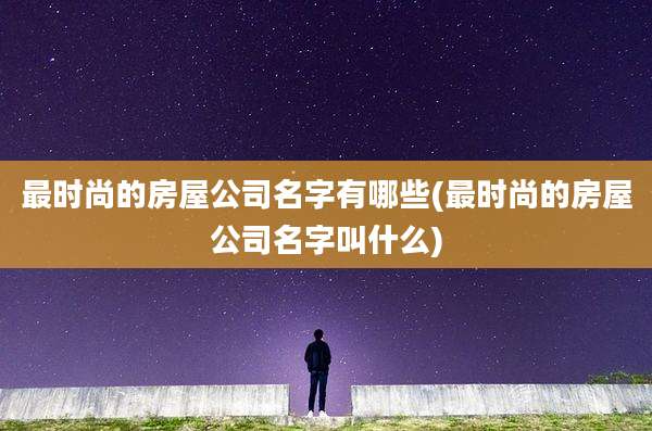 最时尚的房屋公司名字有哪些(最时尚的房屋公司名字叫什么)