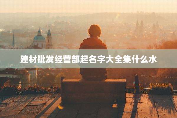 建材批发经营部起名字大全集什么水