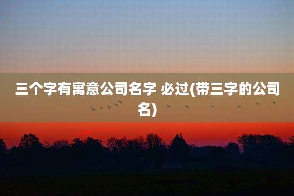 三个字有寓意公司名字 必过(带三字的公司名)
