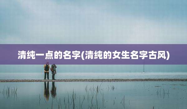 清纯一点的名字(清纯的女生名字古风)