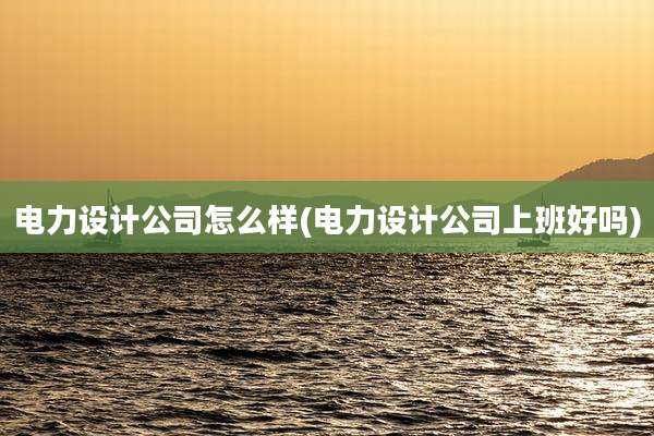 电力设计公司怎么样(电力设计公司上班好吗)