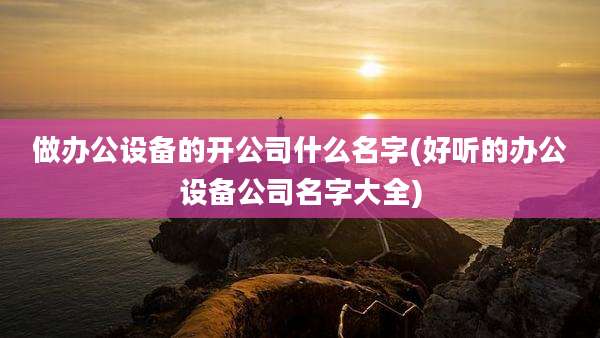 做办公设备的开公司什么名字(好听的办公设备公司名字大全)