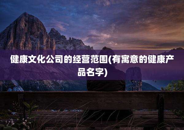 健康文化公司的经营范围(有寓意的健康产品名字)